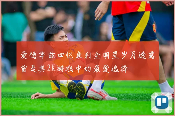 爱德华兹回忆康利全明星岁月透露曾是其2K游戏中的最爱选择