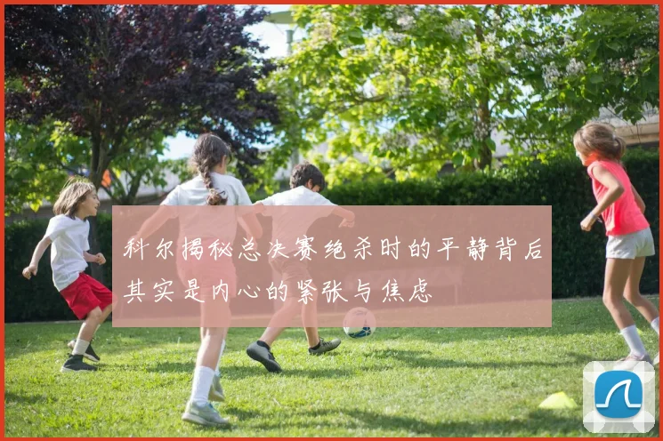 科尔揭秘总决赛绝杀时的平静背后其实是内心的紧张与焦虑