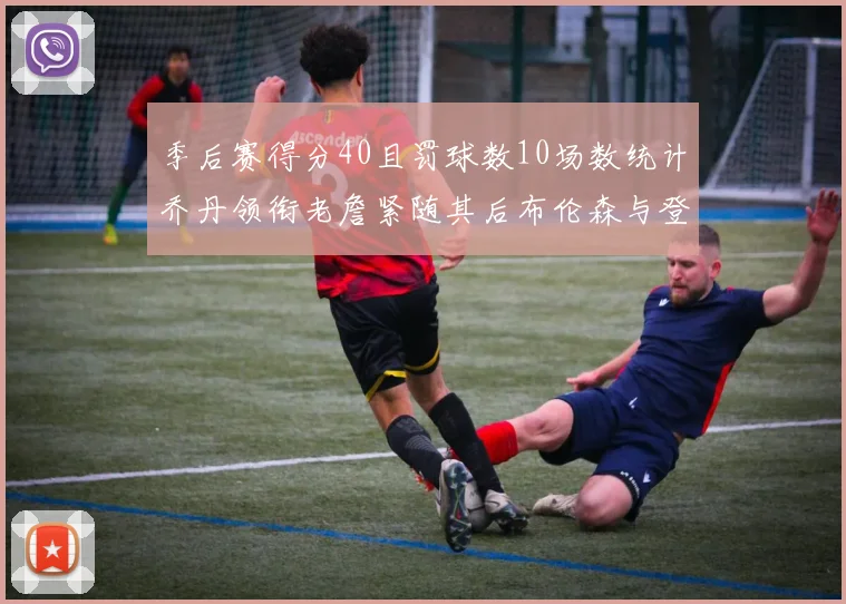 季后赛得分40且罚球数10场数统计乔丹领衔老詹紧随其后布伦森与登库并肩奋战