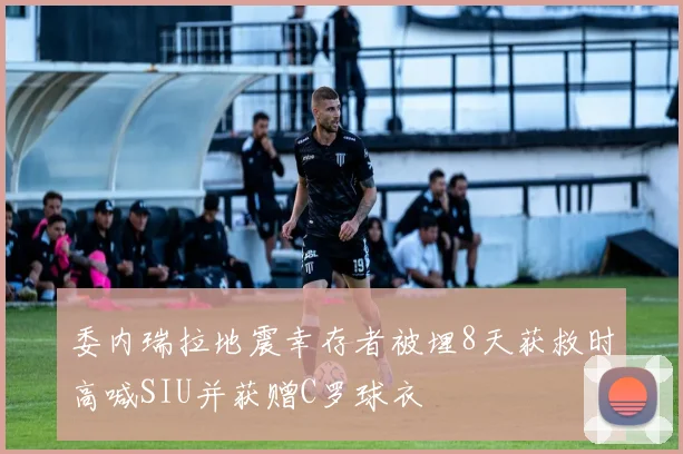 委内瑞拉地震幸存者被埋8天获救时高喊SIU并获赠C罗球衣