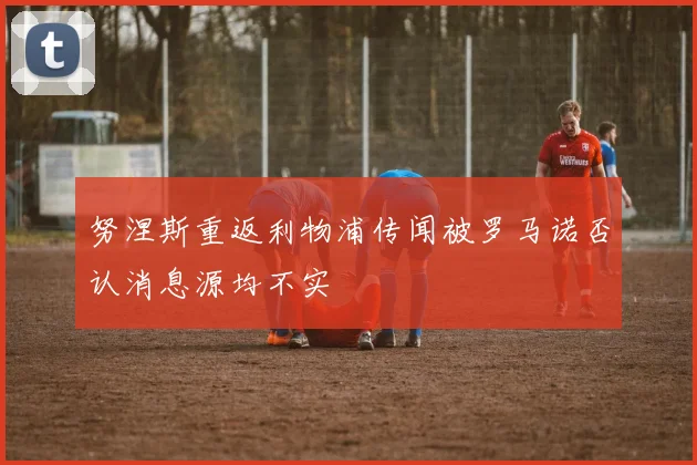 努涅斯重返利物浦传闻被罗马诺否认消息源均不实