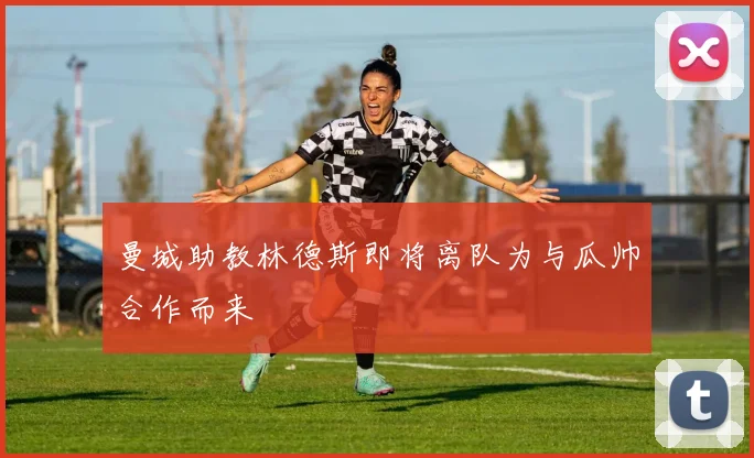 曼城助教林德斯即将离队为与瓜帅合作而来