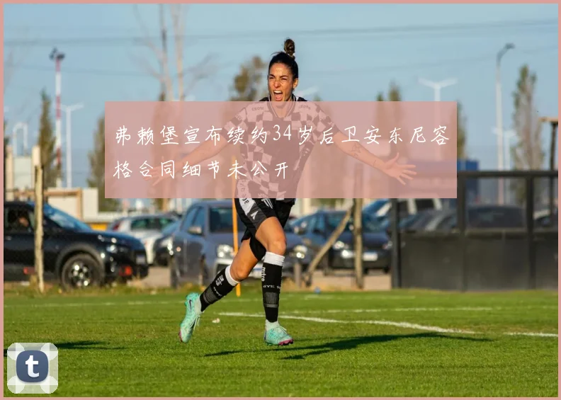 弗赖堡宣布续约34岁后卫安东尼容格合同细节未公开