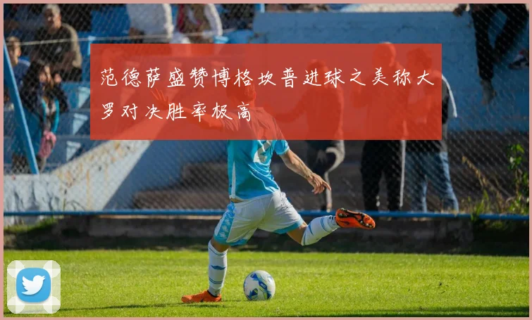 范德萨盛赞博格坎普进球之美称大罗对决胜率极高