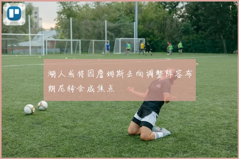 湖人或将因詹姆斯去向调整阵容布朗尼转会成焦点