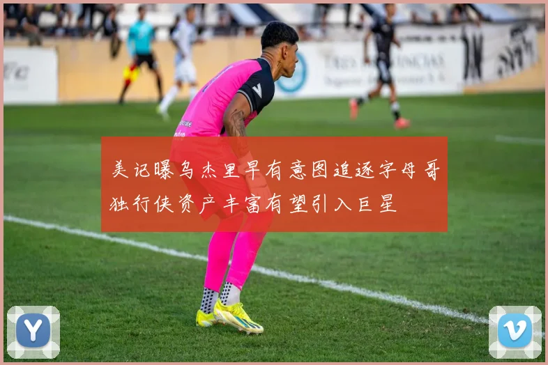 美记曝乌杰里早有意图追逐字母哥独行侠资产丰富有望引入巨星