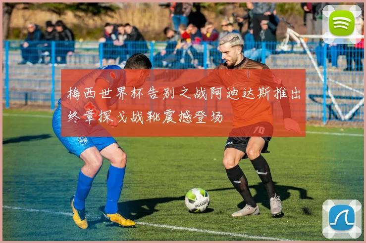 梅西世界杯告别之战阿迪达斯推出终章探戈战靴震撼登场