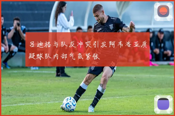 吕迪格与队友冲突引发阿韦洛亚质疑球队内部气氛紧张