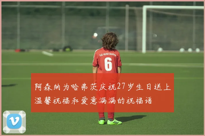 阿森纳为哈弗茨庆祝27岁生日送上温馨祝福和爱意满满的祝福语