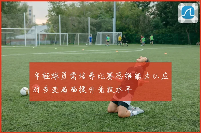 年轻球员需培养比赛思维能力以应对多变局面提升竞技水平