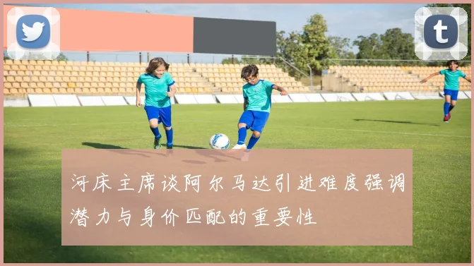 河床主席谈阿尔马达引进难度强调潜力与身价匹配的重要性