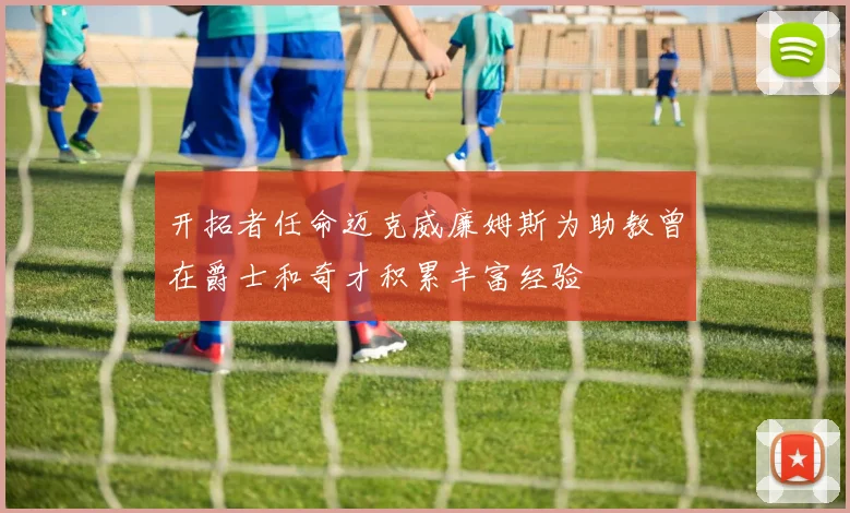 开拓者任命迈克威廉姆斯为助教曾在爵士和奇才积累丰富经验