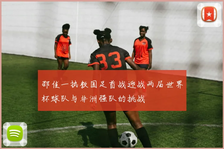 邵佳一执教国足首战迎战两届世界杯球队与非洲强队的挑战