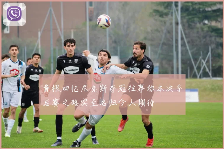 费根回忆尼克斯夺冠往事称本次季后赛之路实至名归令人期待