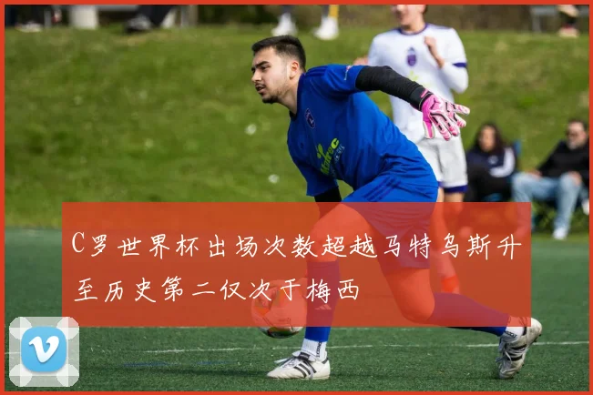 C罗世界杯出场次数超越马特乌斯升至历史第二仅次于梅西