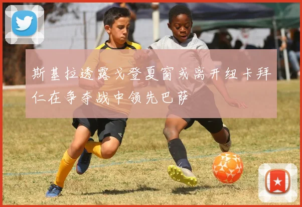 斯基拉透露戈登夏窗或离开纽卡拜仁在争夺战中领先巴萨