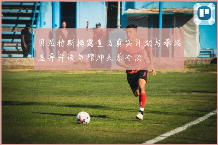 贝尼特斯揭露皇马真实计划与承诺差异并谈与穆帅关系冷淡
