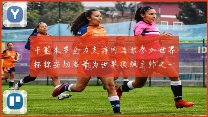 卡塞米罗全力支持内马尔参加世界杯称安切洛蒂为世界顶级主帅之一